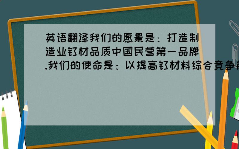 英语翻译我们的愿景是：打造制造业钛材品质中国民营第一品牌.我们的使命是：以提高钛材料综合竞争能力和产业水平为己任,专注于钛金属产品的制造与服务,为中国的经济发展贡献力量.我