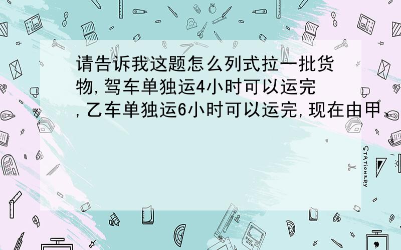 请告诉我这题怎么列式拉一批货物,驾车单独运4小时可以运完,乙车单独运6小时可以运完,现在由甲、乙两车合运这批货物,需要多少小时?