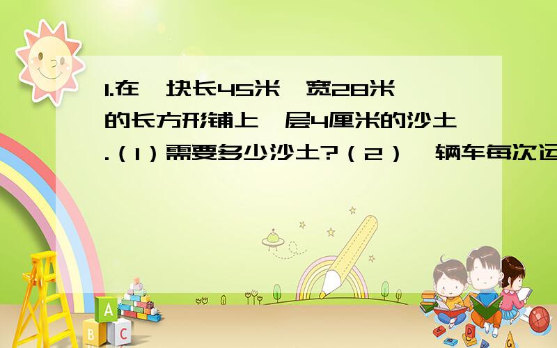 1.在一块长45米,宽28米的长方形铺上一层4厘米的沙土.（1）需要多少沙土?（2）一辆车每次运送1.5立方厘米的沙土,至少需要运多少次?2.汽车油箱长50厘米,宽40厘米,高30厘米.（1）这个油箱能装