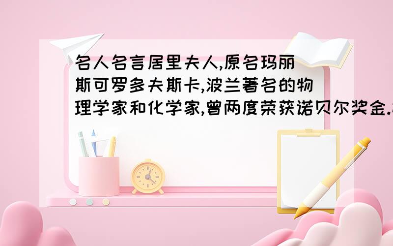 名人名言居里夫人,原名玛丽 斯可罗多夫斯卡,波兰著名的物理学家和化学家,曾两度荣获诺贝尔奖金.她一生能够得诸多的奖金、奖章、名誉、学衔的原因是她恪守着：守着荣誉就将一事无成.