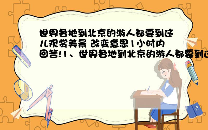 世界各地到北京的游人都要到这儿观赏美景 改变意思1小时内回答!1、世界各地到北京的游人都要到这儿观赏美景.改变句子的顺序,使句子的意思有所改变!