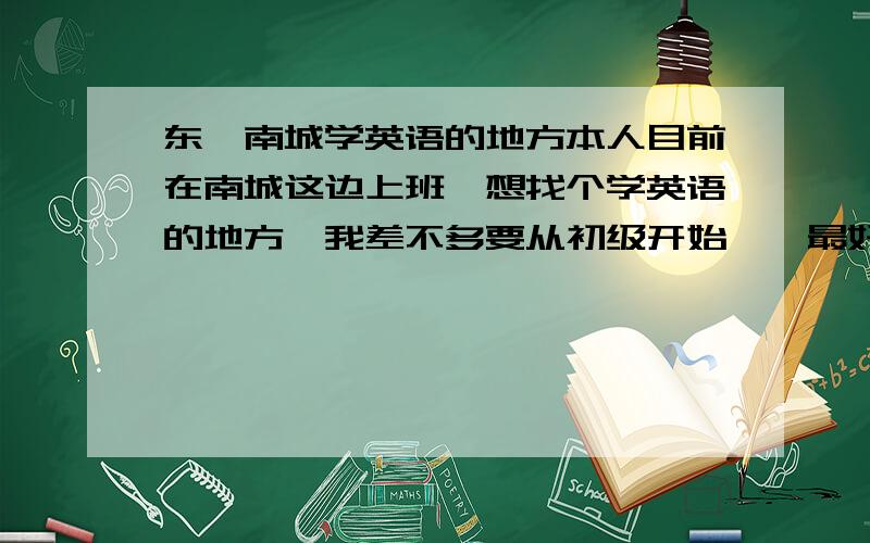 东莞南城学英语的地方本人目前在南城这边上班,想找个学英语的地方,我差不多要从初级开始咯,最好口语要好点的,性价比要高点的（因为我工资比较低）,最好晚上或周六周日上课,麻烦大哥