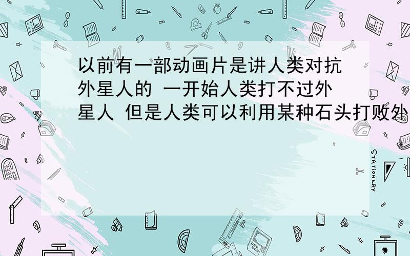 以前有一部动画片是讲人类对抗外星人的 一开始人类打不过外星人 但是人类可以利用某种石头打败外星人 最后人类胜利了  这部动画片名字中好像有月亮两个字 很老的动画片现在没人看了