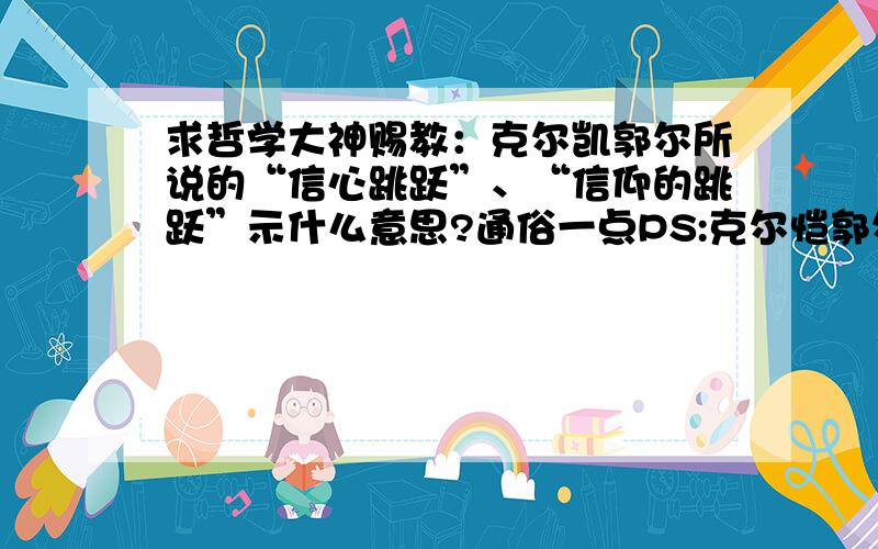 求哲学大神赐教：克尔凯郭尔所说的“信心跳跃”、“信仰的跳跃”示什么意思?通俗一点PS:克尔恺郭尔的信心跳跃是谈到当人面临抉择的时候会引发焦虑,而这种决定是一种跳跃的动作,它无