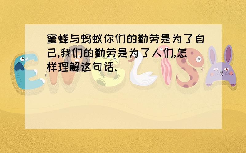 蜜蜂与蚂蚁你们的勤劳是为了自己,我们的勤劳是为了人们,怎样理解这句话.