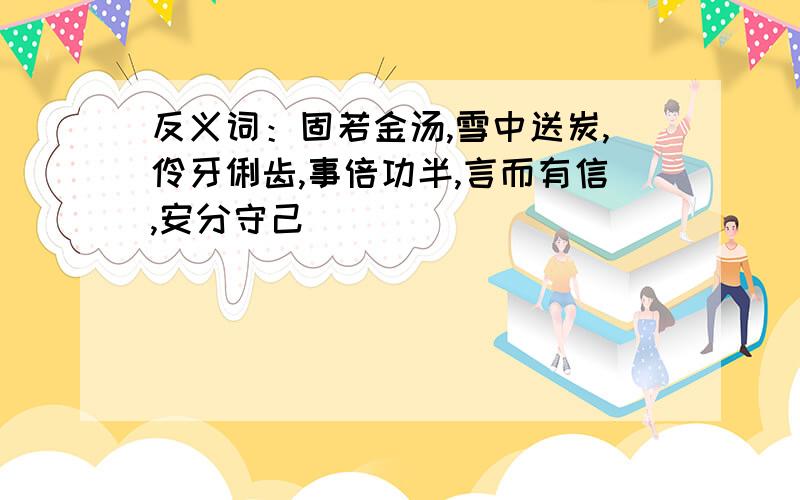 反义词：固若金汤,雪中送炭,伶牙俐齿,事倍功半,言而有信,安分守己