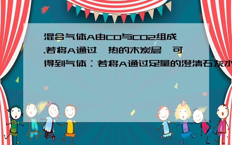 混合气体A由CO与CO2组成.若将A通过炙热的木炭层,可得到气体；若将A通过足量的澄清石灰水,可得到什么气体；若将A通过足量灼热的氧化铜,则可得到什么气体,（假如各步反应完全）以上三个