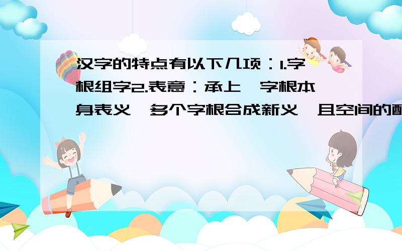 汉字的特点有以下几项：1.字根组字2.表意：承上,字根本身表义,多个字根合成新义,且空间的配置对字义有影响.3.相容并蓄：各语言、各领域应用可以六书基本规则,可贴近自身领域.地域所需