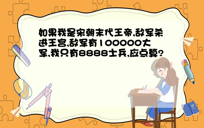 如果我是宋朝末代王帝,敌军杀进王宫,敌军有100000大军,我只有8888士兵,应点算?