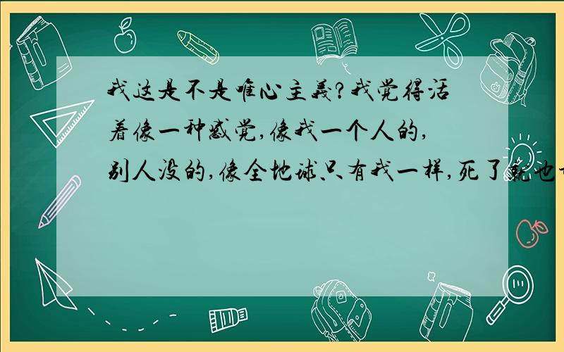 我这是不是唯心主义?我觉得活着像一种感觉,像我一个人的,别人没的,像全地球只有我一样,死了就也许还会有另一个我