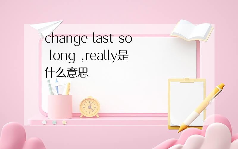 change last so long ,really是什么意思