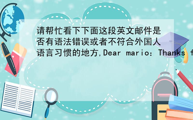 请帮忙看下下面这段英文邮件是否有语法错误或者不符合外国人语言习惯的地方,Dear mario：Thanks for your letter!I got what you worry about.Actually,you will find that it's a new TV when you replaced with this item.The pr