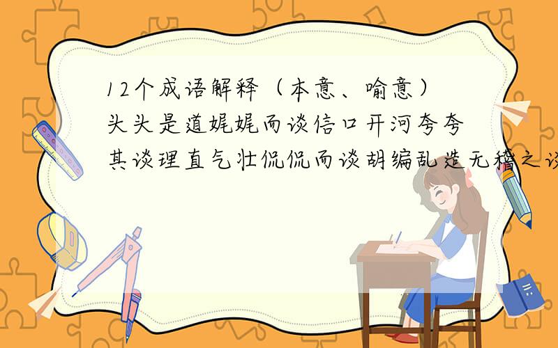 12个成语解释（本意、喻意）头头是道娓娓而谈信口开河夸夸其谈理直气壮侃侃而谈胡编乱造无稽之谈海阔天空无所不谈拾人牙慧老生常谈