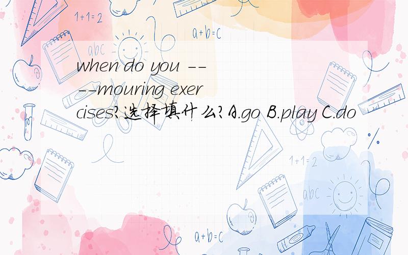 when do you ----mouring exercises?选择填什么?A.go B.play C.do