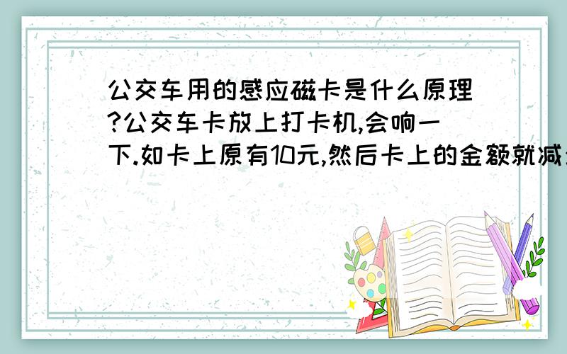 公交车用的感应磁卡是什么原理?公交车卡放上打卡机,会响一下.如卡上原有10元,然后卡上的金额就减少到9元了.下车后,上另一辆公交车,卡上的金额就减少到8元了,这是什么原理呢?两辆公交车