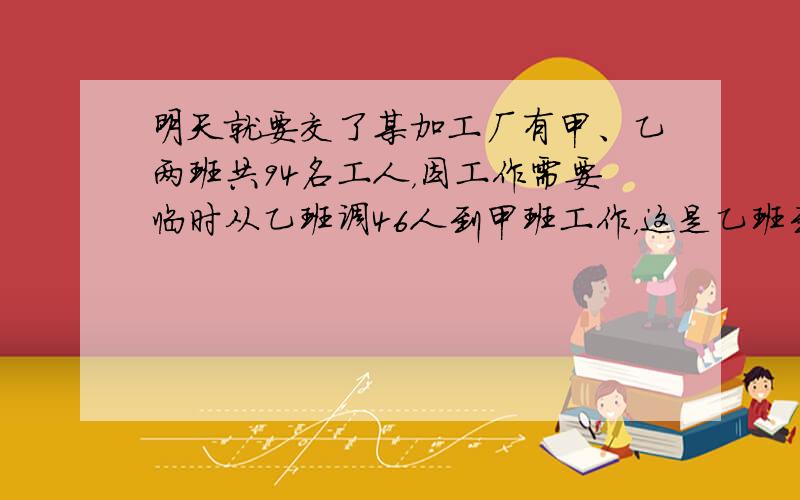 明天就要交了某加工厂有甲、乙两班共94名工人，因工作需要临时从乙班调46人到甲班工作，这是乙班到甲班人数少12人，求原来甲班和乙班各有多少人？甲乙丙三人合作一批零件，完工时甲