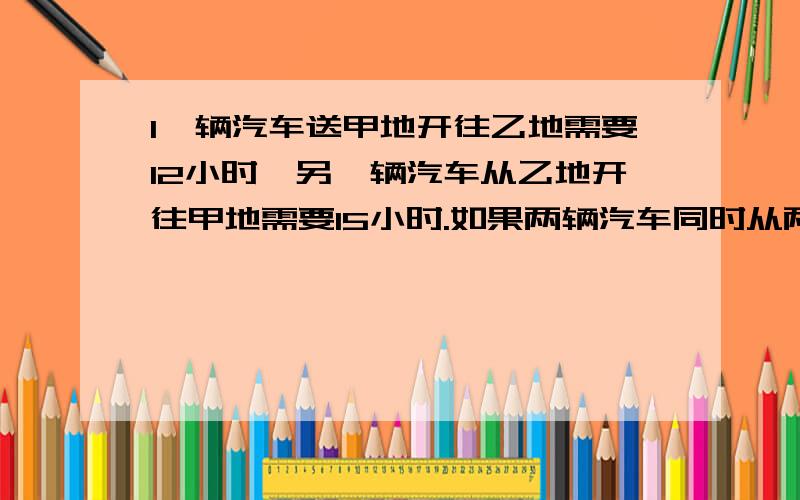 1一辆汽车送甲地开往乙地需要12小时,另一辆汽车从乙地开往甲地需要15小时.如果两辆汽车同时从两地相对出发,经过几小时两车相遇?2一项工程,由甲队单独做需要9天完成,甲乙两队合作只要4