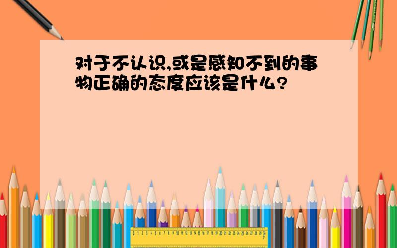 对于不认识,或是感知不到的事物正确的态度应该是什么?