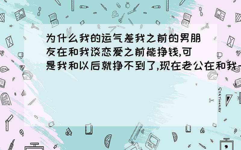 为什么我的运气差我之前的男朋友在和我谈恋爱之前能挣钱,可是我和以后就挣不到了,现在老公在和我一起前也是能挣钱的,可是现在又不能挣钱了,这是为什么啊?哪位大德能不能告诉我,是不