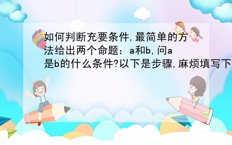 如何判断充要条件,最简单的方法给出两个命题：a和b,问a是b的什么条件?以下是步骤,麻烦填写下,好像是个简单方法.如果a能推出b,是 条件?如果b能推出a,是 条件?结合到一块,则a是b的 条件?