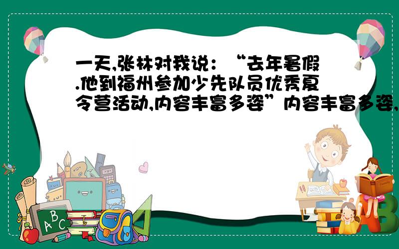 一天,张林对我说：“去年暑假.他到福州参加少先队员优秀夏令营活动,内容丰富多姿”内容丰富多姿,有趣极了,它虽然丰富了大家的假期生活,而且学到了不少知识,这样的生活多么有意义啊!