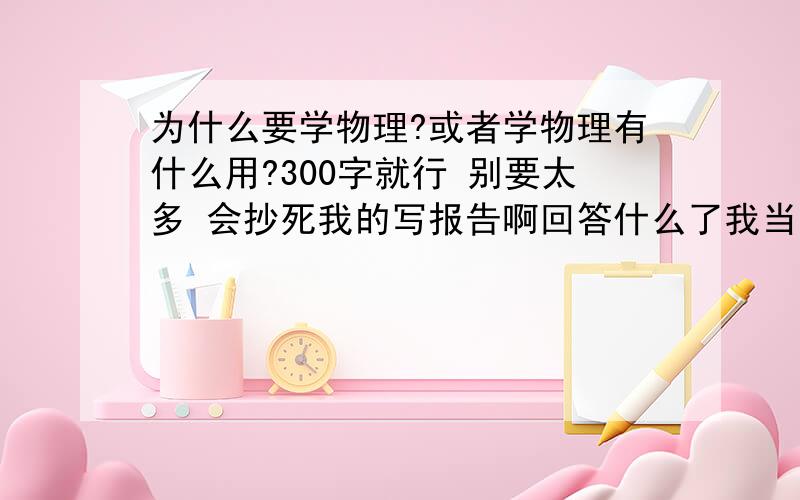 为什么要学物理?或者学物理有什么用?300字就行 别要太多 会抄死我的写报告啊回答什么了我当然会学物理 还要高考呢 别那么多废话 我要的是报告 不是你们的废话