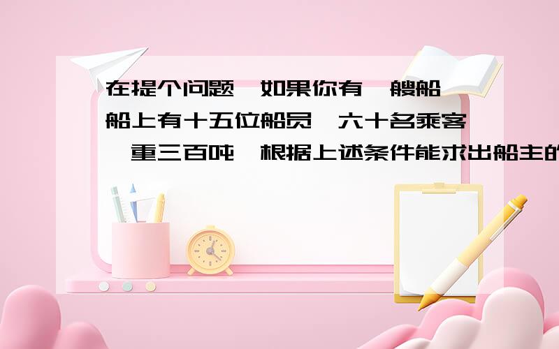 在提个问题,如果你有一艘船,船上有十五位船员,六十名乘客,重三百吨,根据上述条件能求出船主的年龄吗?