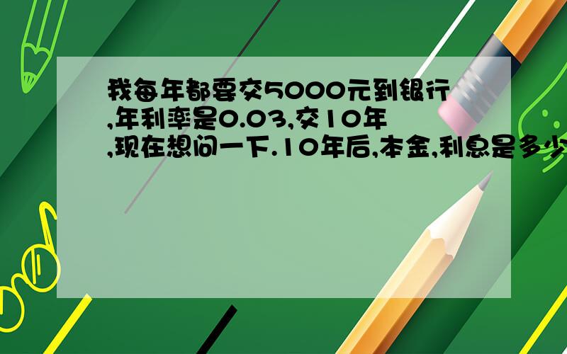 我每年都要交5000元到银行,年利率是0.03,交10年,现在想问一下.10年后,本金,利息是多少我要计算方法