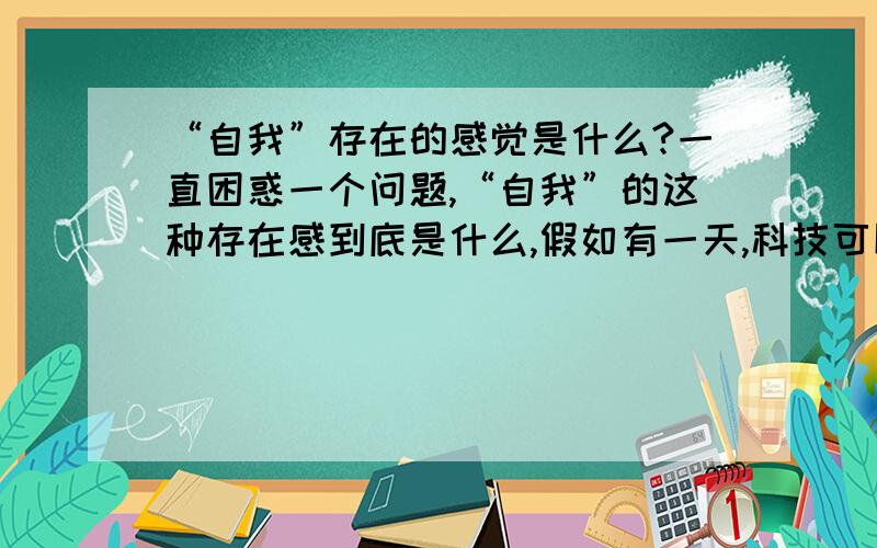 “自我”存在的感觉是什么?一直困惑一个问题,“自我”的这种存在感到底是什么,假如有一天,科技可以完美的克隆人体,包括克隆出人的记忆,那克隆体对于别人来说,和本体一样,完全没有区