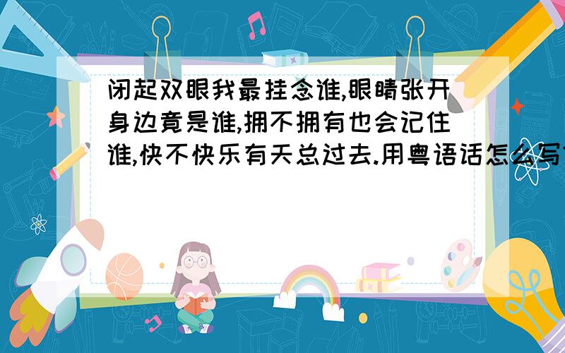 闭起双眼我最挂念谁,眼睛张开身边竟是谁,拥不拥有也会记住谁,快不快乐有天总过去.用粤语话怎么写?