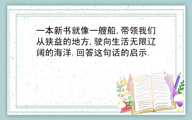 一本新书就像一艘船,带领我们从狭益的地方,驶向生活无限辽阔的海洋.回答这句话的启示.