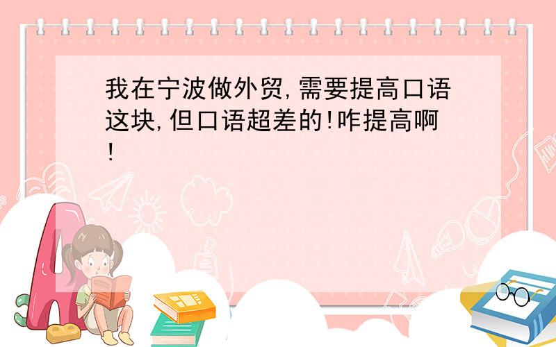 我在宁波做外贸,需要提高口语这块,但口语超差的!咋提高啊!