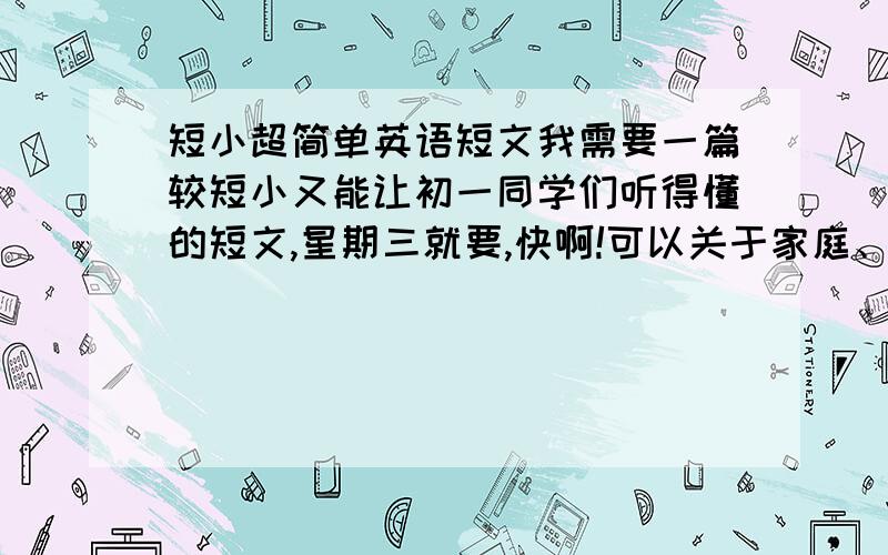 短小超简单英语短文我需要一篇较短小又能让初一同学们听得懂的短文,星期三就要,快啊!可以关于家庭、同学、笔友或者小的对话,没有的不要浪费时间捣乱!可以是脑筋急转弯的开场白（如