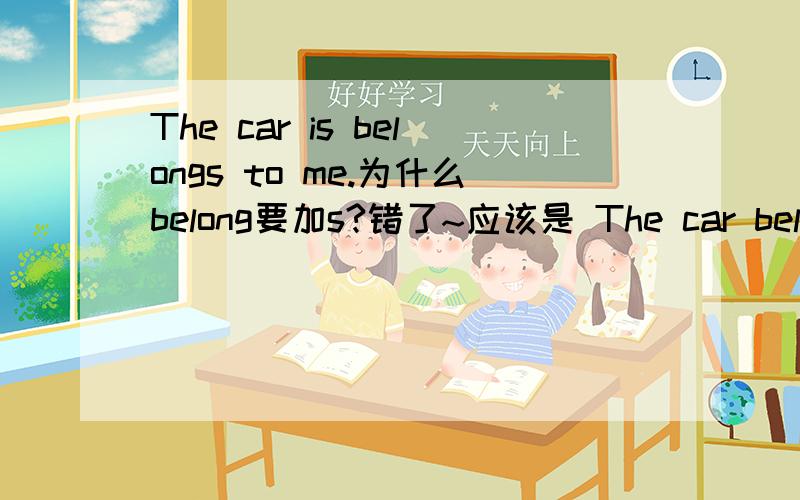 The car is belongs to me.为什么belong要加s?错了~应该是 The car belongs to me.为什么belong要加s?