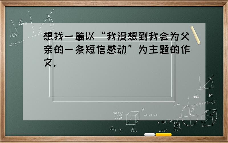 想找一篇以“我没想到我会为父亲的一条短信感动”为主题的作文.