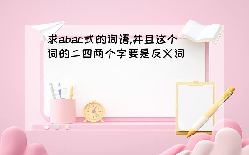 求abac式的词语,并且这个词的二四两个字要是反义词