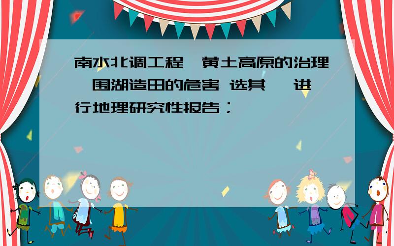 南水北调工程、黄土高原的治理、围湖造田的危害 选其一 进行地理研究性报告；