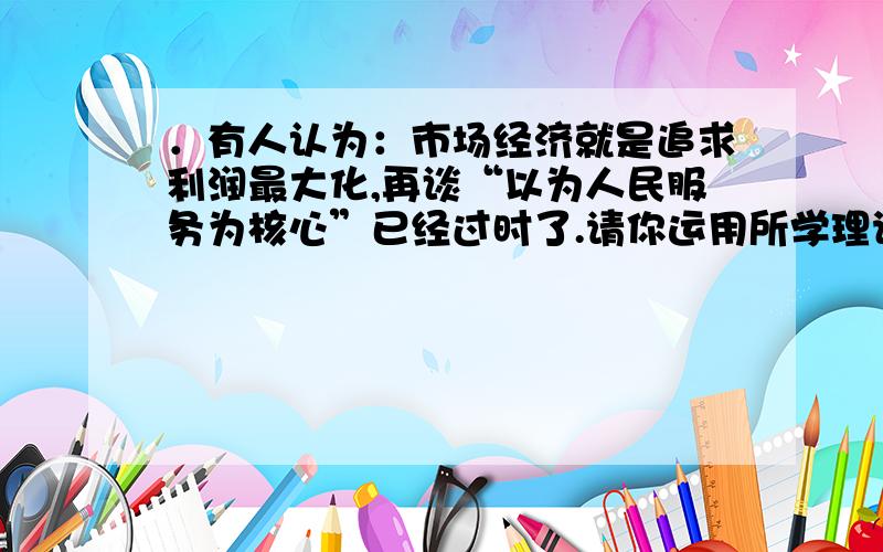 ．有人认为：市场经济就是追求利润最大化,再谈“以为人民服务为核心”已经过时了.请你运用所学理论分析