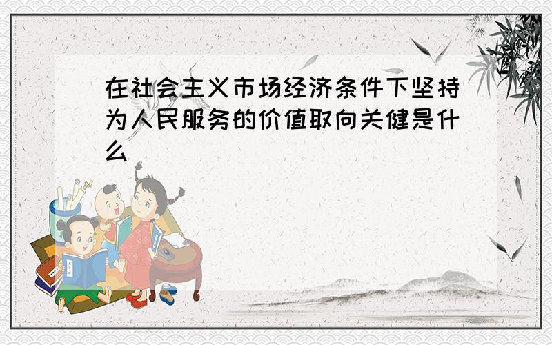 在社会主义市场经济条件下坚持为人民服务的价值取向关健是什么