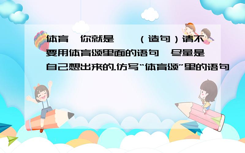 体育,你就是……（造句）请不要用体育颂里面的语句,尽量是自己想出来的.仿写“体育颂”里的语句