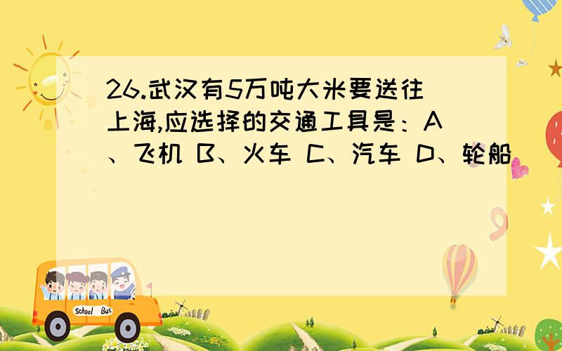 26.武汉有5万吨大米要送往上海,应选择的交通工具是：A、飞机 B、火车 C、汽车 D、轮船