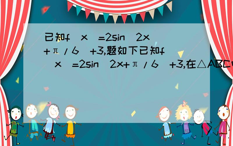 已知f(x)=2sin(2x+π/6)+3,题如下已知f(x)=2sin(2x+π/6)+3,在△ABC中,a,b,c分别是角A,B,C的对边,若f(A)=4,b=1,△ABC的面积为√3/2,求a由f(A)=4得sin（2A+π/6）=0.5,又∵A为三角形内角,∴π/6＜2A+π/6＜13π/6∴2A+π/6=5π