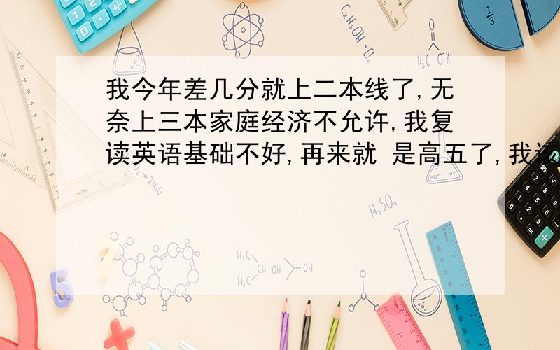 我今年差几分就上二本线了,无奈上三本家庭经济不允许,我复读英语基础不好,再来就 是高五了,我该咋办?希望好心人能如实给我点建议,