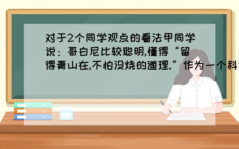 对于2个同学观点的看法甲同学说：哥白尼比较聪明,懂得“留得青山在,不怕没烧的道理.”作为一个科学家,讲究策略,保全性命,才有时间对人类作出更大的贡献.乙同学说：我认为布鲁诺做得