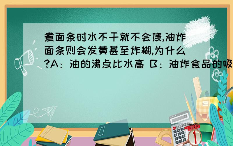 煮面条时水不干就不会焦,油炸面条则会发黄甚至炸糊,为什么?A：油的沸点比水高 B：油炸食品的吸热能力比水强C：油的传热性能比水强