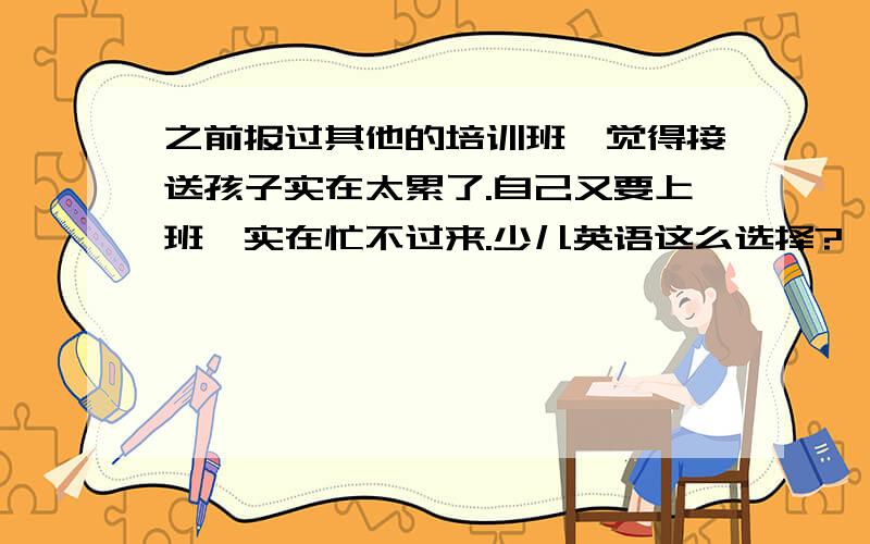 之前报过其他的培训班,觉得接送孩子实在太累了.自己又要上班,实在忙不过来.少儿英语这么选择?