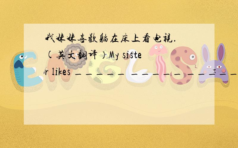 我妹妹喜欢躺在床上看电视. (英文翻译）My sister likes _____ _____ _____ _____ and _____ _____.