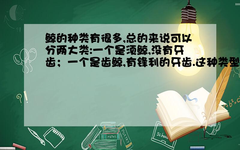 鲸的种类有很多,总的来说可以分两大类:一个是须鲸,没有牙齿；一个是齿鲸,有锋利的牙齿.这种类型的- -带冒号,要两个句子