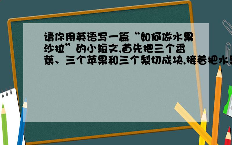 请你用英语写一篇“如何做水果沙拉”的小短文,首先把三个香蕉、三个苹果和三个梨切成块,接着把水果放到一个碗中,然后在碗中放入两勺色拉,最后,把所有的东西搅拌一下,一盘美味的水果