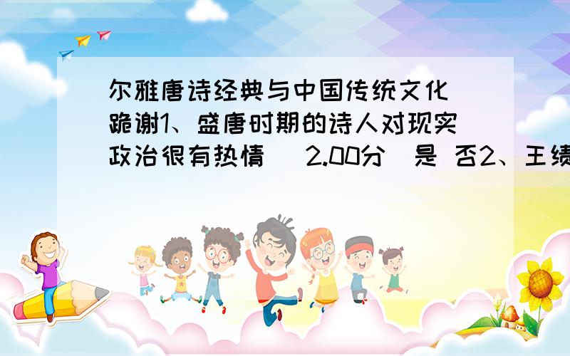 尔雅唐诗经典与中国传统文化 跪谢1、盛唐时期的诗人对现实政治很有热情 (2.00分)是 否2、王绩在隋朝时期没有做官,追求的是一种自由文人的思想.(2.00分)是 否3、崔颢是边塞诗人 (2.00分)是